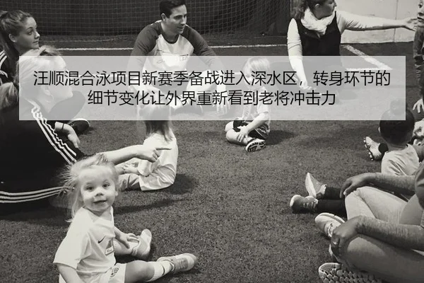汪顺混合泳项目新赛季备战进入深水区，转身环节的细节变化让外界重新看到老将冲击力